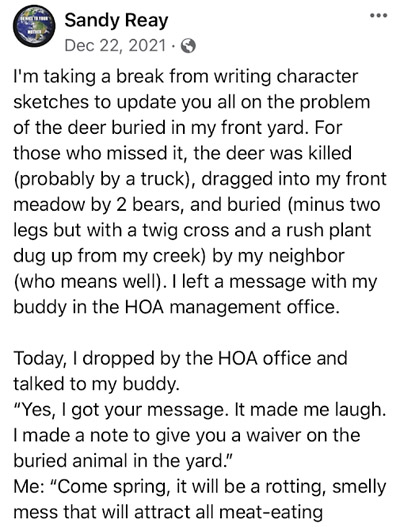 part 1 of post: I'm taking a break from writing character sketches to update you all on the problem of the deer buried in my front yard. For those who missed it, the deer was killed (probably by a truck, dragged into my front meadow by 2 bears, and buried (minus two legs but with a twig cross and a rush plant dug up from my creek) by my neighbor (who means well). I left a message with my buddy in the HOA management office. Today, I dropped by the HOA office talked to my buddy. "Yes, I got your message. It made me laugh. I made a not to give you a waiver on the buried animal in the yard." Me: "Come Spring, it will be a rotting, smelly mess that will attract all meat-eating"